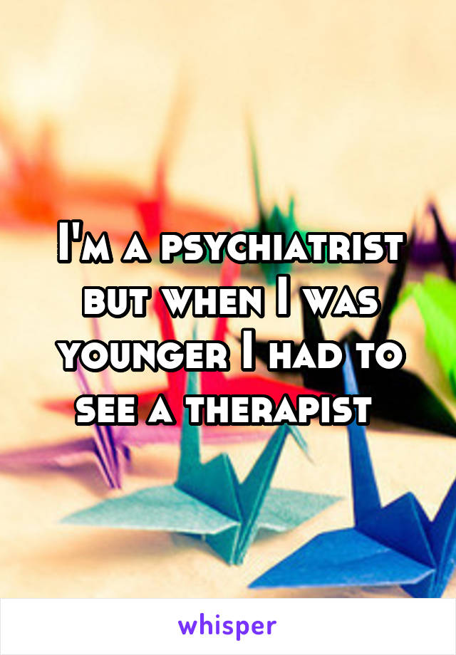 I'm a psychiatrist but when I was younger I had to see a therapist 