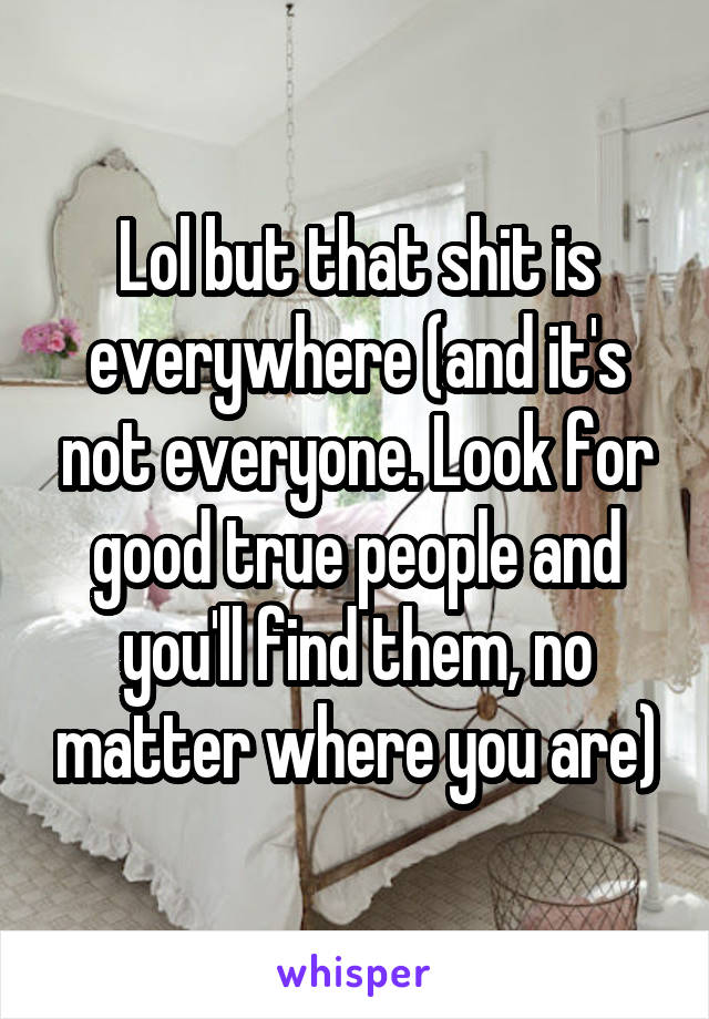 Lol but that shit is everywhere (and it's not everyone. Look for good true people and you'll find them, no matter where you are)