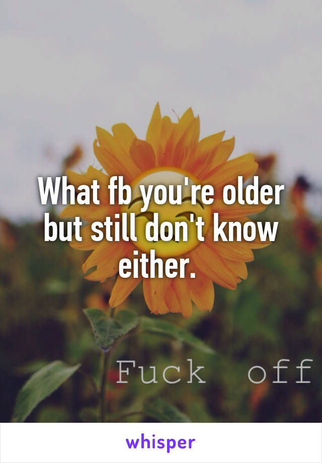 What fb you're older but still don't know either. 