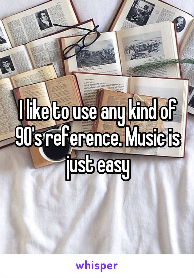 I like to use any kind of 90's reference. Music is just easy