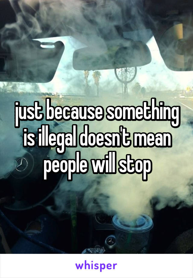 just because something is illegal doesn't mean people will stop