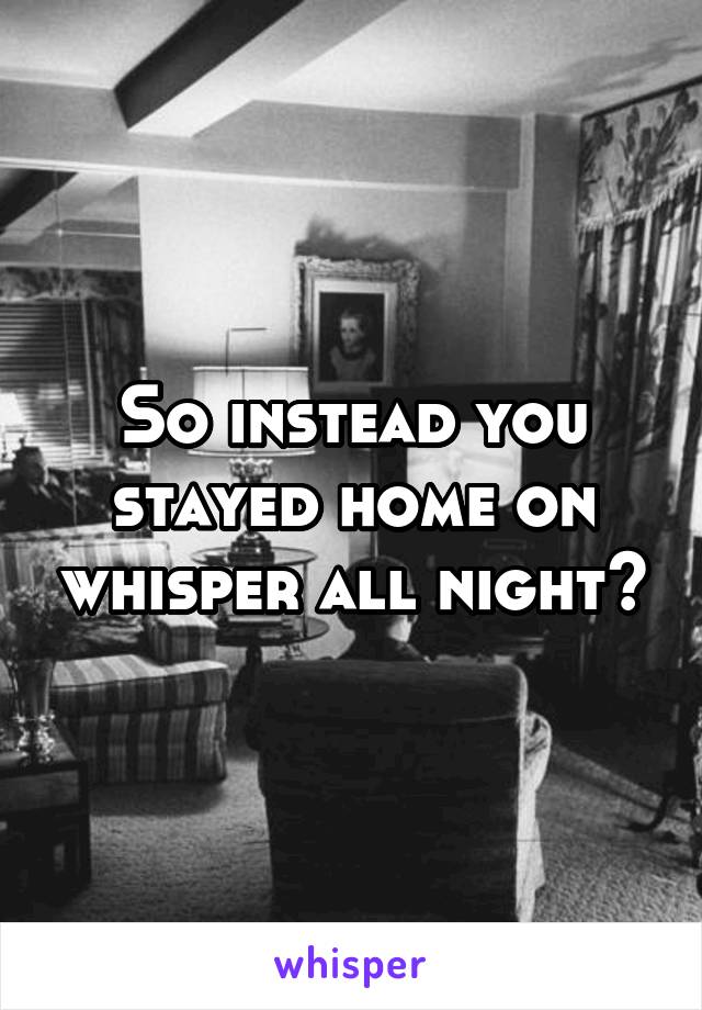 So instead you stayed home on whisper all night?