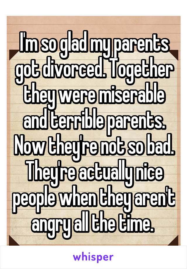 I'm so glad my parents got divorced. Together they were miserable and terrible parents. Now they're not so bad. They're actually nice people when they aren't angry all the time. 