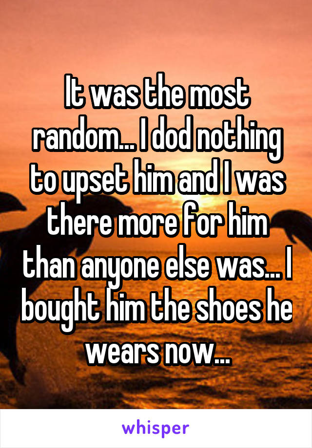 It was the most random... I dod nothing to upset him and I was there more for him than anyone else was... I bought him the shoes he wears now...