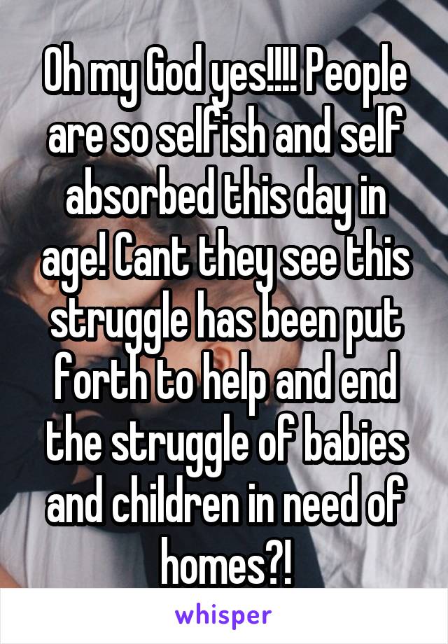 Oh my God yes!!!! People are so selfish and self absorbed this day in age! Cant they see this struggle has been put forth to help and end the struggle of babies and children in need of homes?!