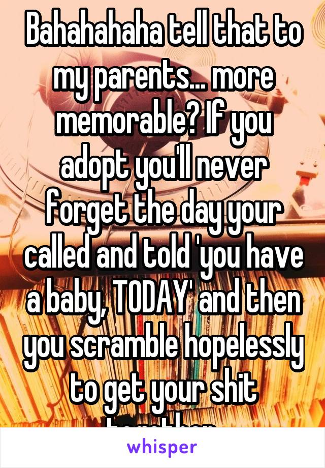 Bahahahaha tell that to my parents... more memorable? If you adopt you'll never forget the day your called and told 'you have a baby, TODAY' and then you scramble hopelessly to get your shit together.