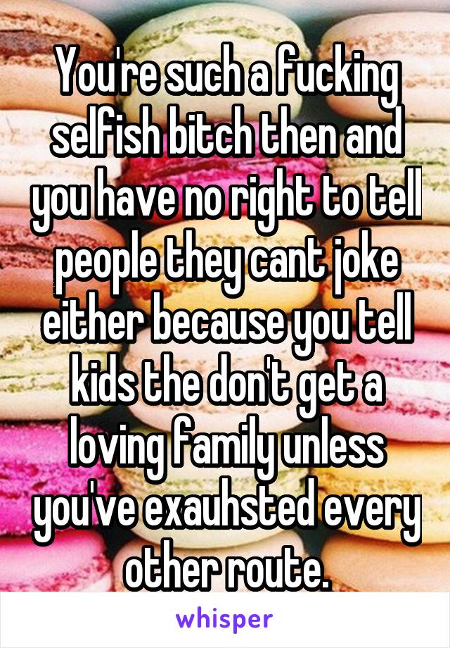 You're such a fucking selfish bitch then and you have no right to tell people they cant joke either because you tell kids the don't get a loving family unless you've exauhsted every other route.