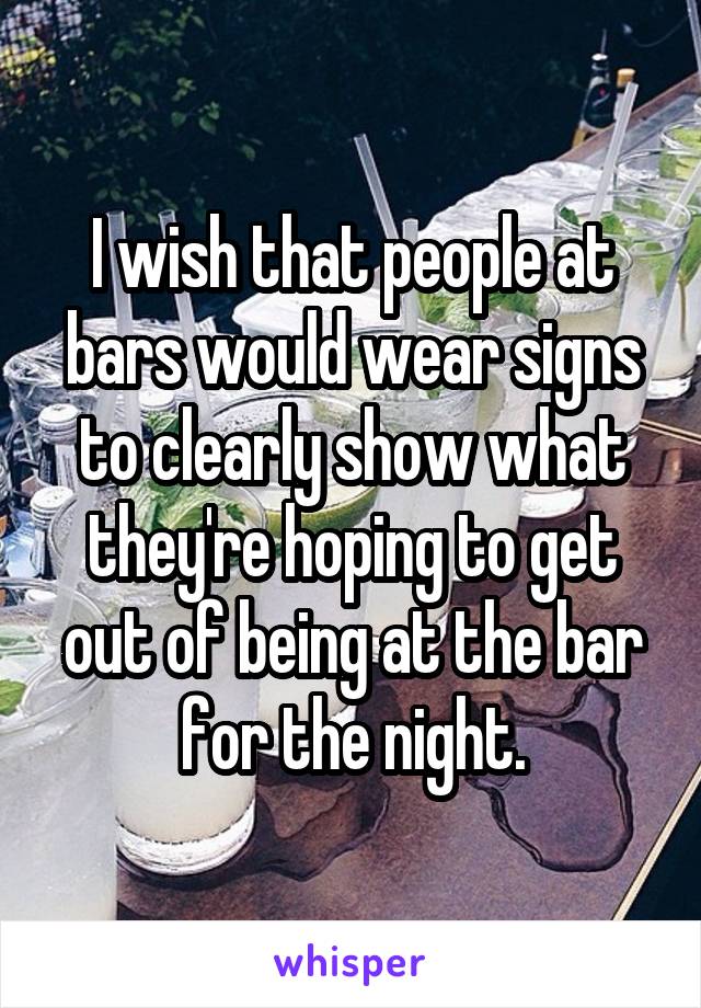 I wish that people at bars would wear signs to clearly show what they're hoping to get out of being at the bar for the night.