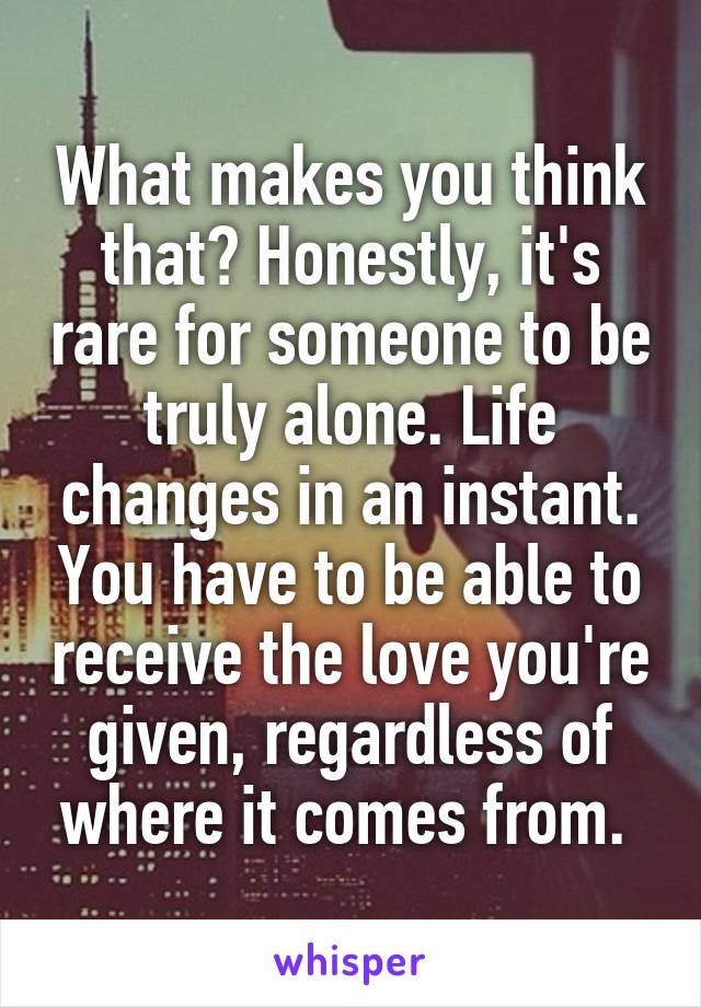What makes you think that? Honestly, it's rare for someone to be truly alone. Life changes in an instant. You have to be able to receive the love you're given, regardless of where it comes from. 
