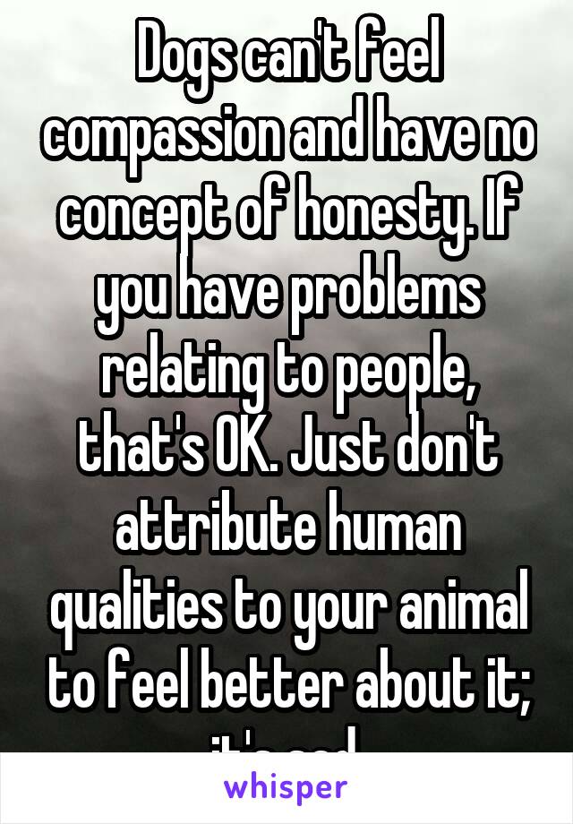 Dogs can't feel compassion and have no concept of honesty. If you have problems relating to people, that's OK. Just don't attribute human qualities to your animal to feel better about it; it's sad.