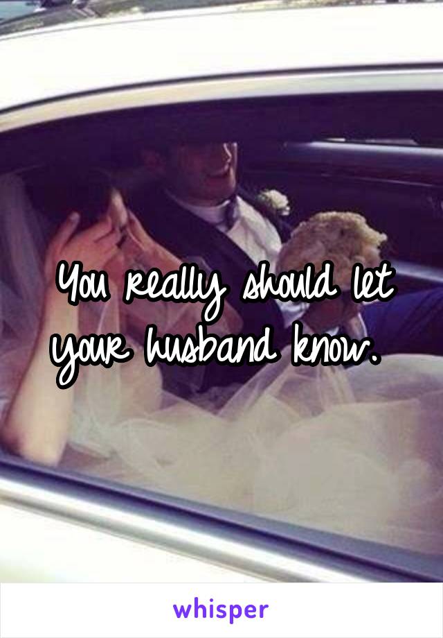 You really should let your husband know. 