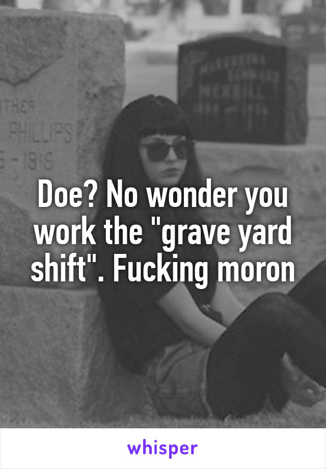 Doe? No wonder you work the "grave yard shift". Fucking moron