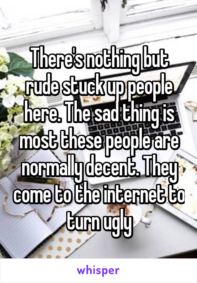 There's nothing but rude stuck up people here. The sad thing is most these people are normally decent. They come to the internet to turn ugly