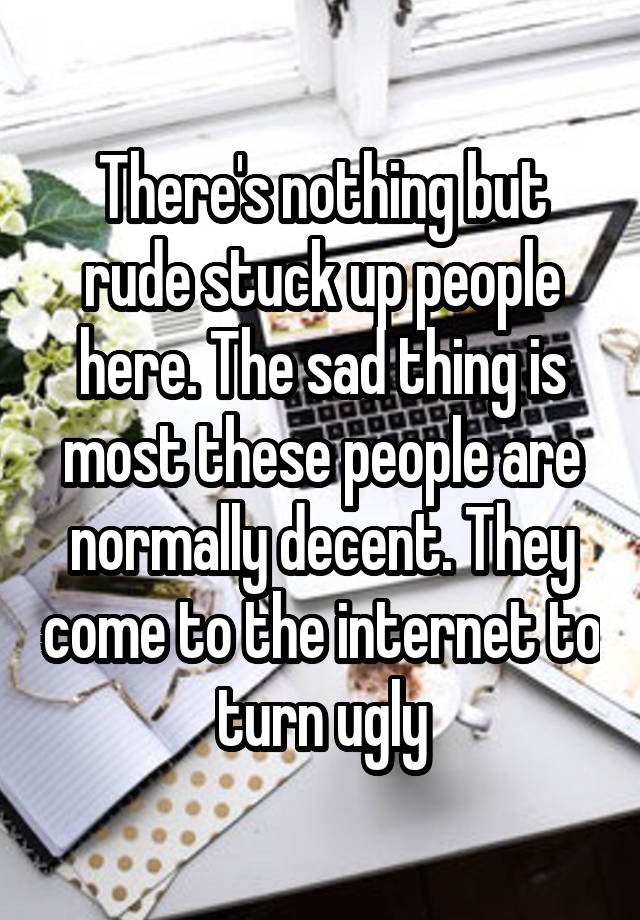 There's nothing but rude stuck up people here. The sad thing is most these people are normally decent. They come to the internet to turn ugly