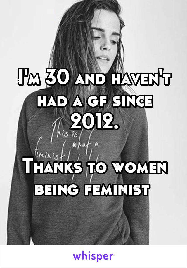 I'm 30 and haven't had a gf since 2012.

Thanks to women being feminist 