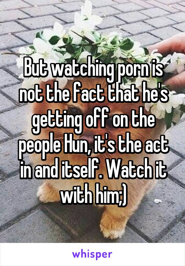 But watching porn is not the fact that he's getting off on the people Hun, it's the act in and itself. Watch it with him;)