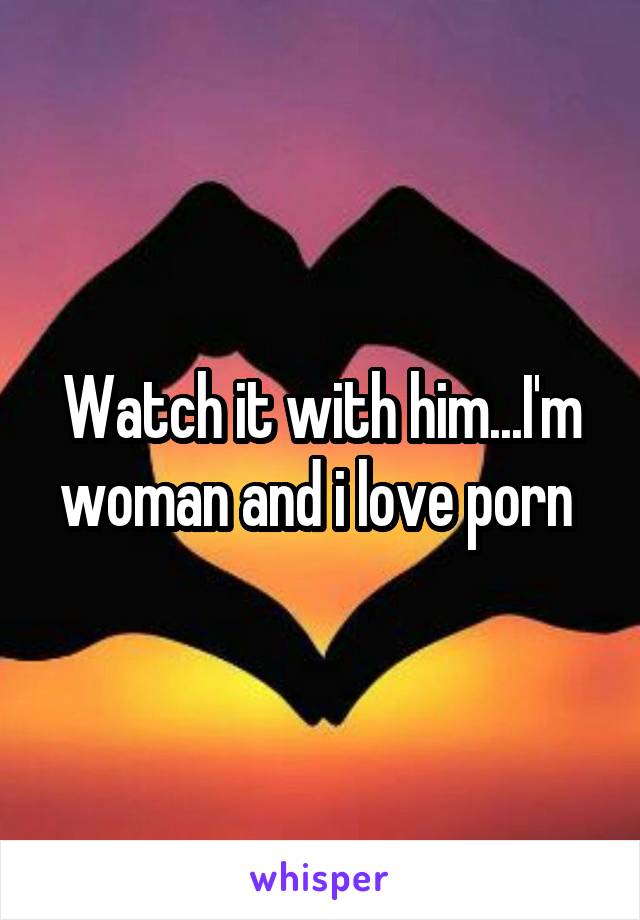 Watch it with him...I'm woman and i love porn 