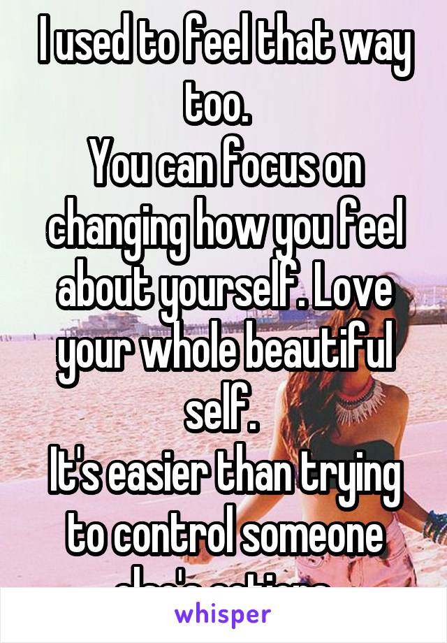 I used to feel that way too.  
You can focus on changing how you feel about yourself. Love your whole beautiful self. 
It's easier than trying to control someone else's actions.