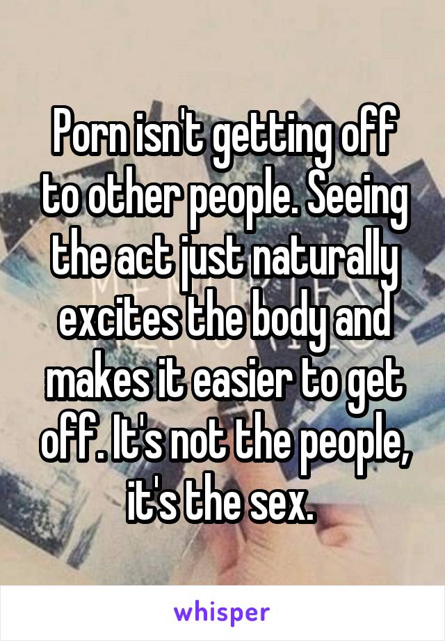 Porn isn't getting off to other people. Seeing the act just naturally excites the body and makes it easier to get off. It's not the people, it's the sex. 