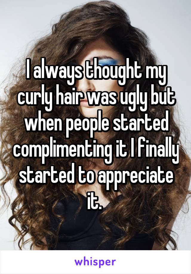 I always thought my curly hair was ugly but when people started complimenting it I finally started to appreciate it. 