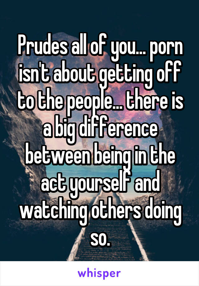 Prudes all of you... porn isn't about getting off to the people... there is a big difference between being in the act yourself and watching others doing so.