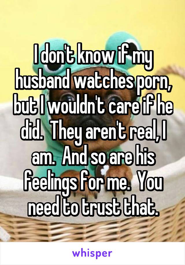 I don't know if my husband watches porn, but I wouldn't care if he did.  They aren't real, I am.  And so are his feelings for me.  You need to trust that.