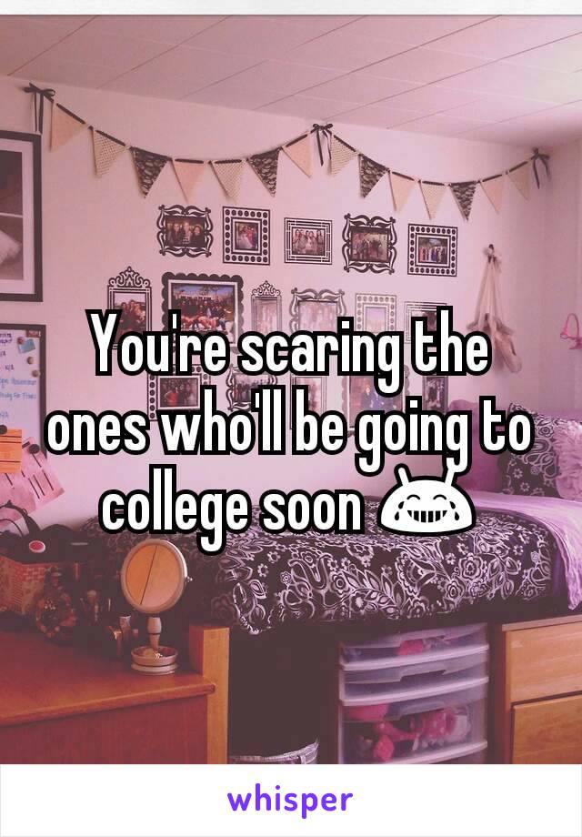 You're scaring the ones who'll be going to college soon 😂