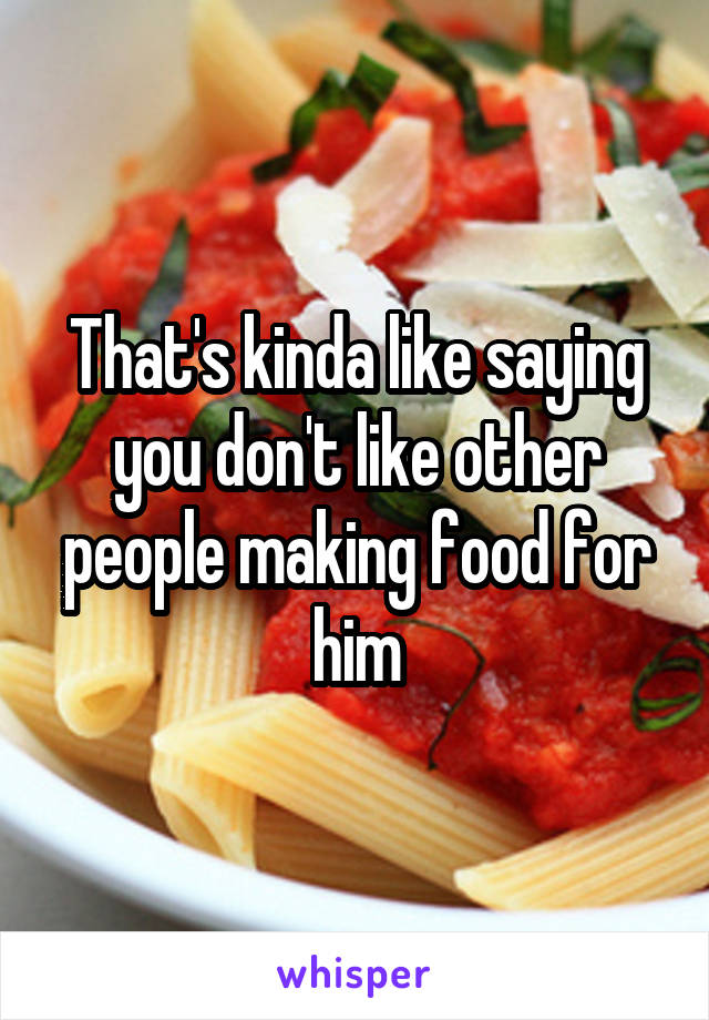 That's kinda like saying you don't like other people making food for him