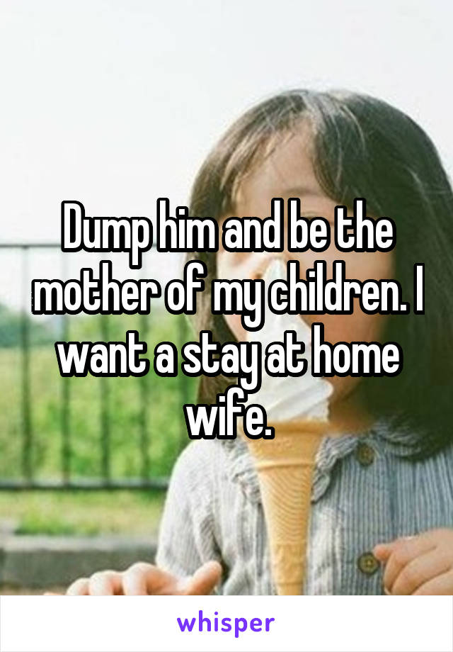 Dump him and be the mother of my children. I want a stay at home wife.