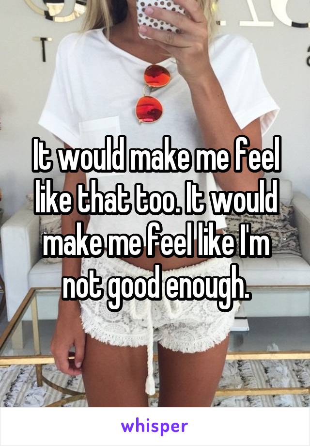 It would make me feel like that too. It would make me feel like I'm not good enough.