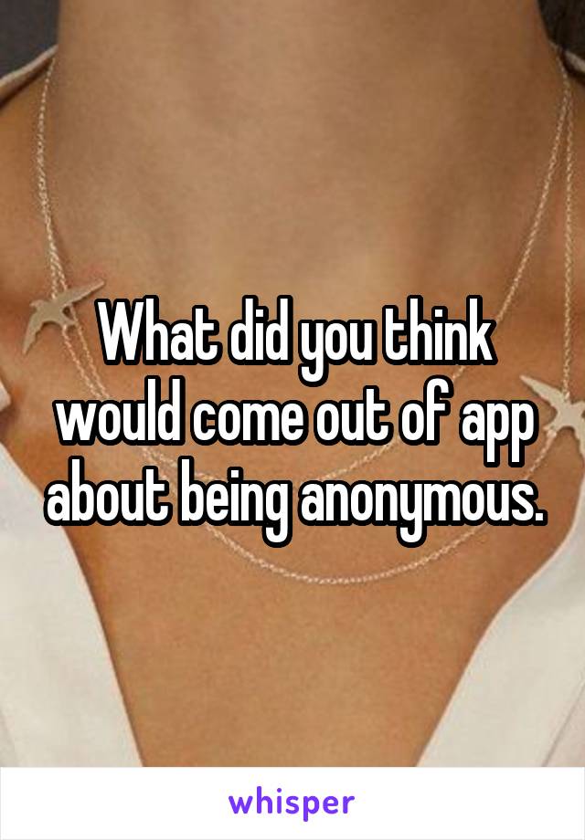 What did you think would come out of app about being anonymous.