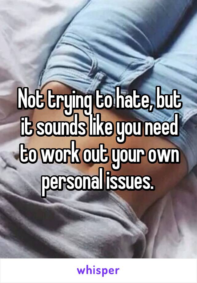 Not trying to hate, but it sounds like you need to work out your own personal issues. 