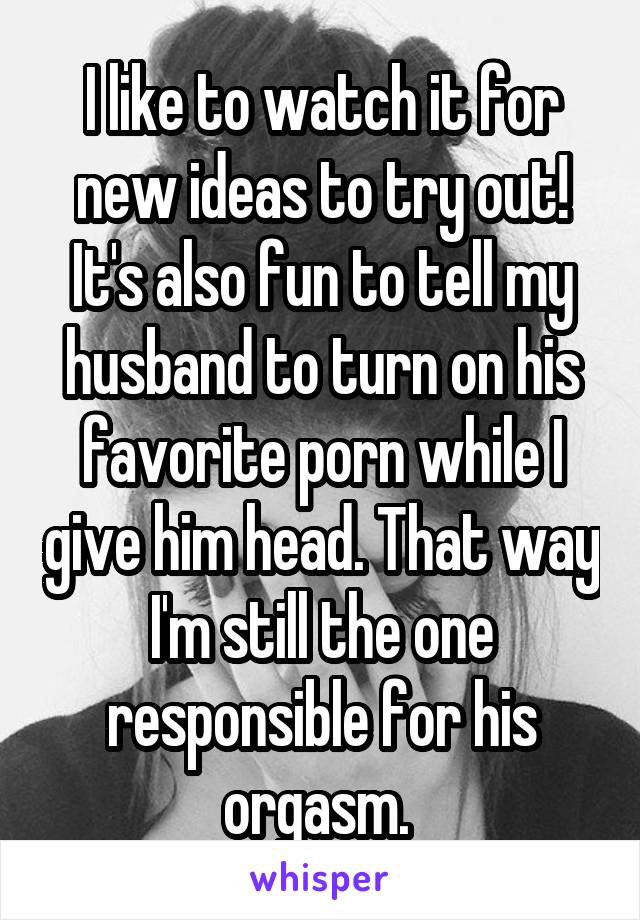 I like to watch it for new ideas to try out! It's also fun to tell my husband to turn on his favorite porn while I give him head. That way I'm still the one responsible for his orgasm. 