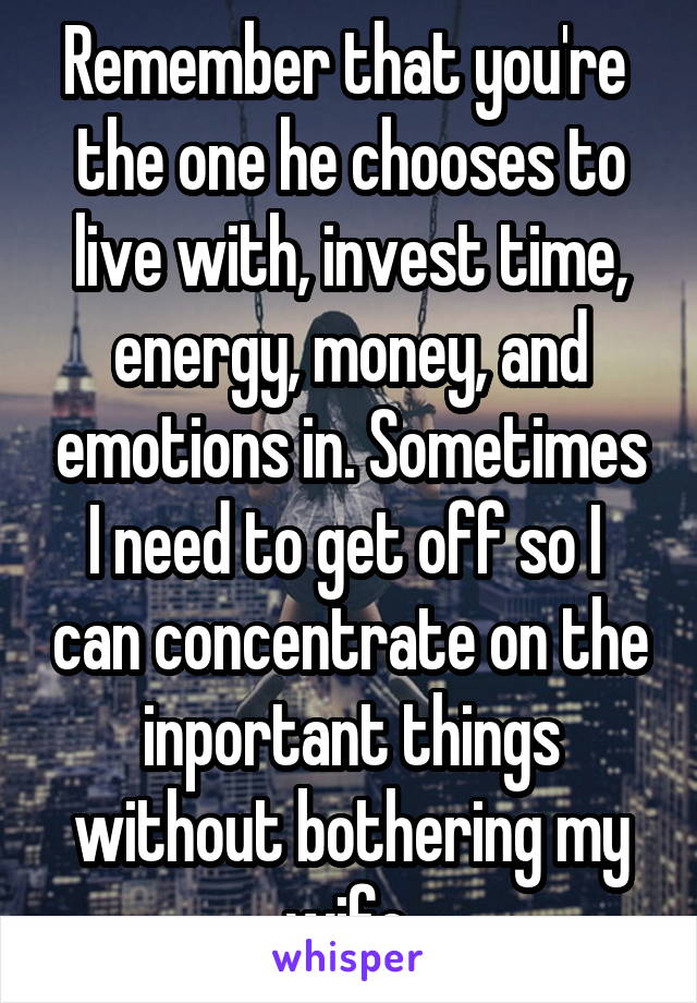 Remember that you're  the one he chooses to live with, invest time, energy, money, and emotions in. Sometimes I need to get off so I  can concentrate on the inportant things without bothering my wife.