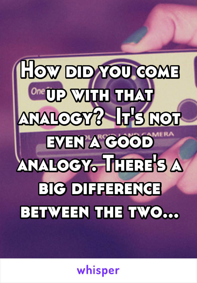 How did you come up with that analogy?  It's not even a good analogy. There's a big difference between the two...