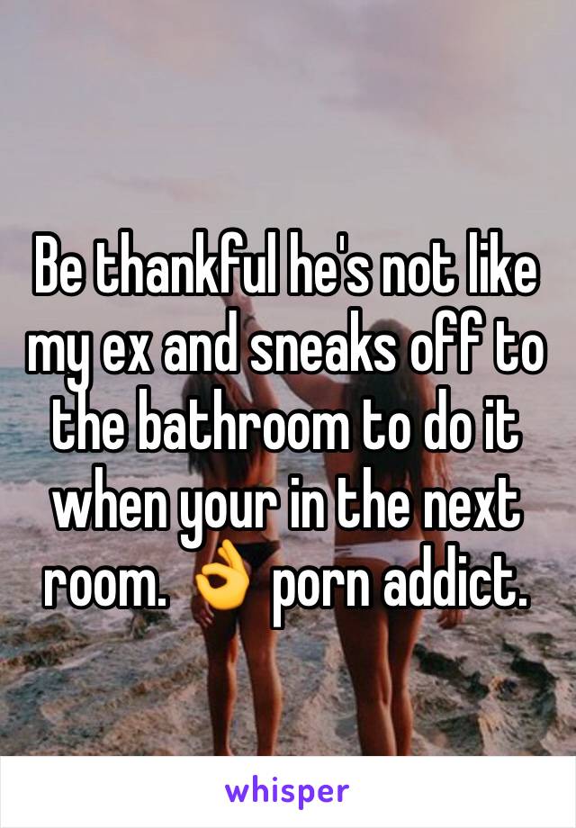 Be thankful he's not like my ex and sneaks off to the bathroom to do it when your in the next room. 👌 porn addict. 