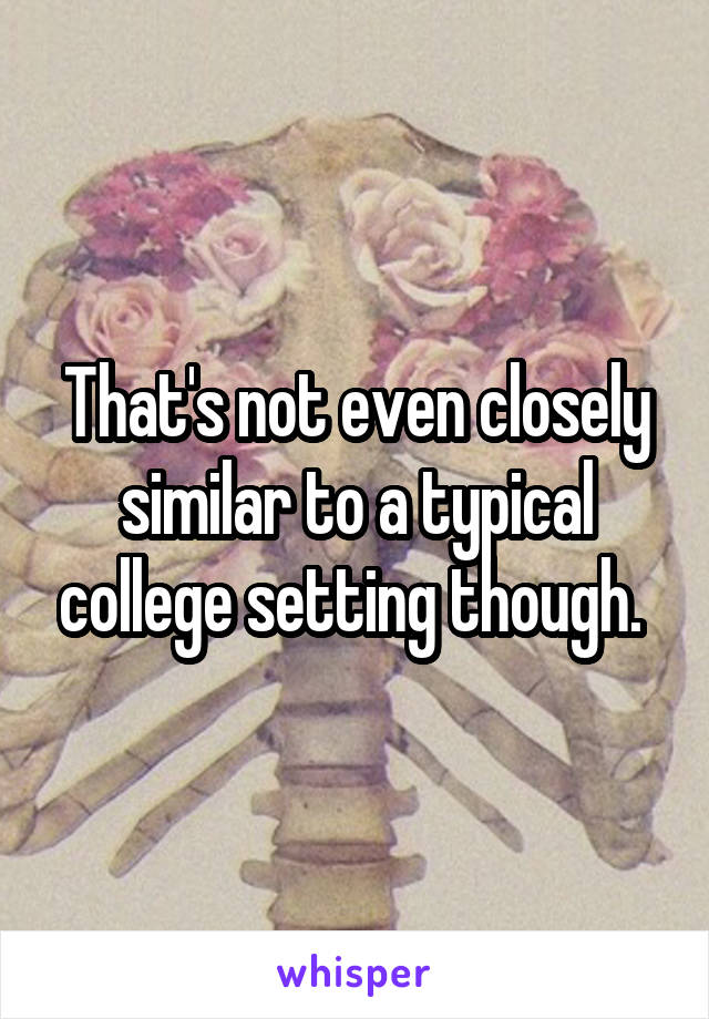 That's not even closely similar to a typical college setting though. 