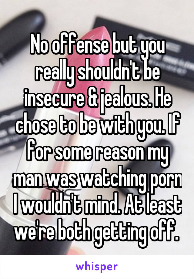 No offense but you really shouldn't be insecure & jealous. He chose to be with you. If for some reason my man was watching porn I wouldn't mind. At least we're both getting off. 