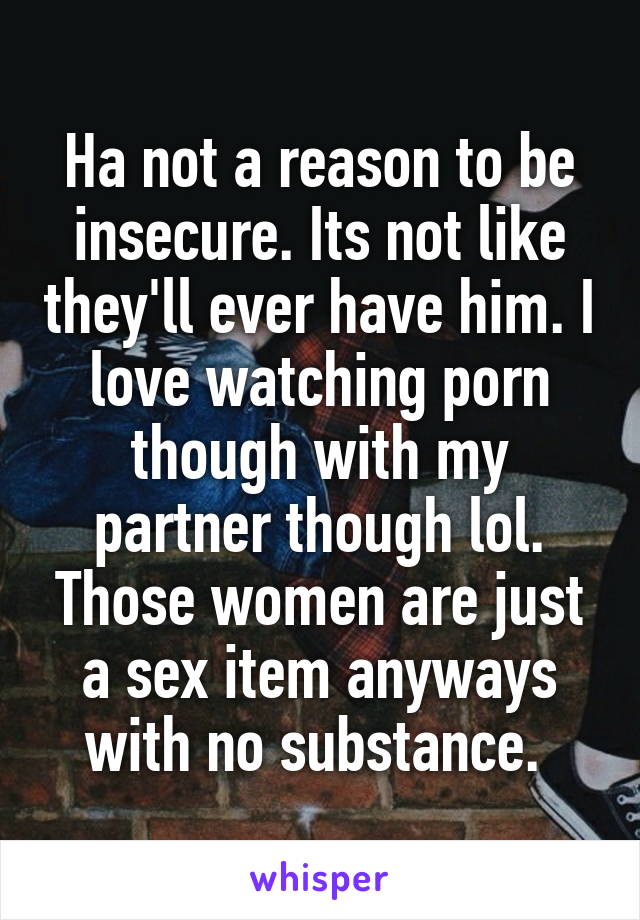 Ha not a reason to be insecure. Its not like they'll ever have him. I love watching porn though with my partner though lol. Those women are just a sex item anyways with no substance. 