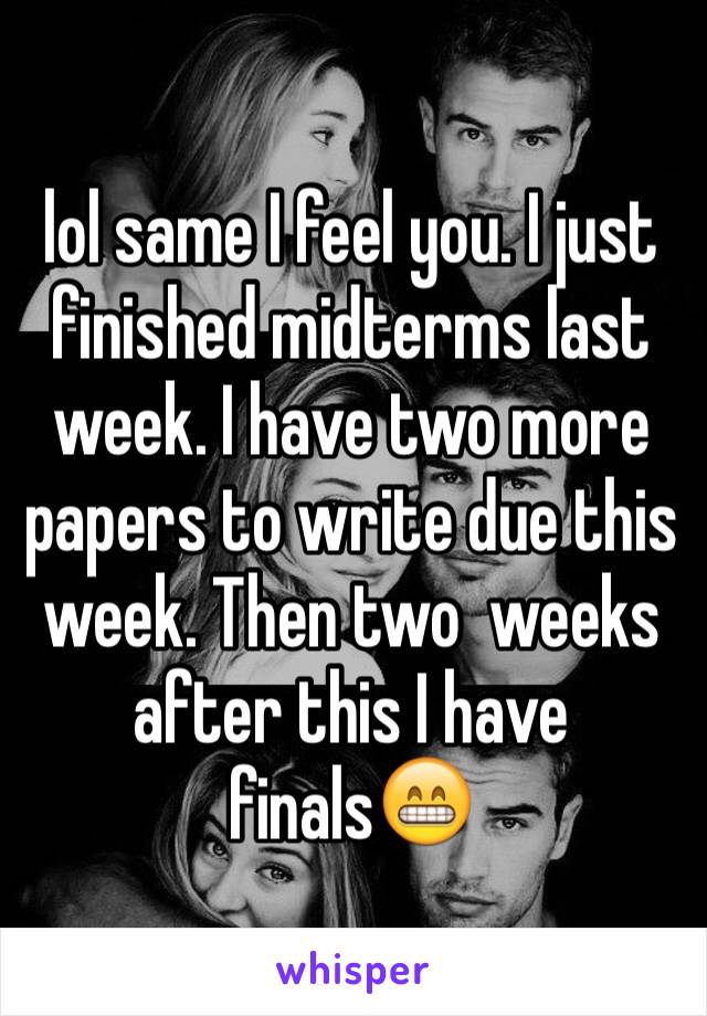 lol same I feel you. I just finished midterms last week. I have two more papers to write due this week. Then two  weeks after this I have finals😁