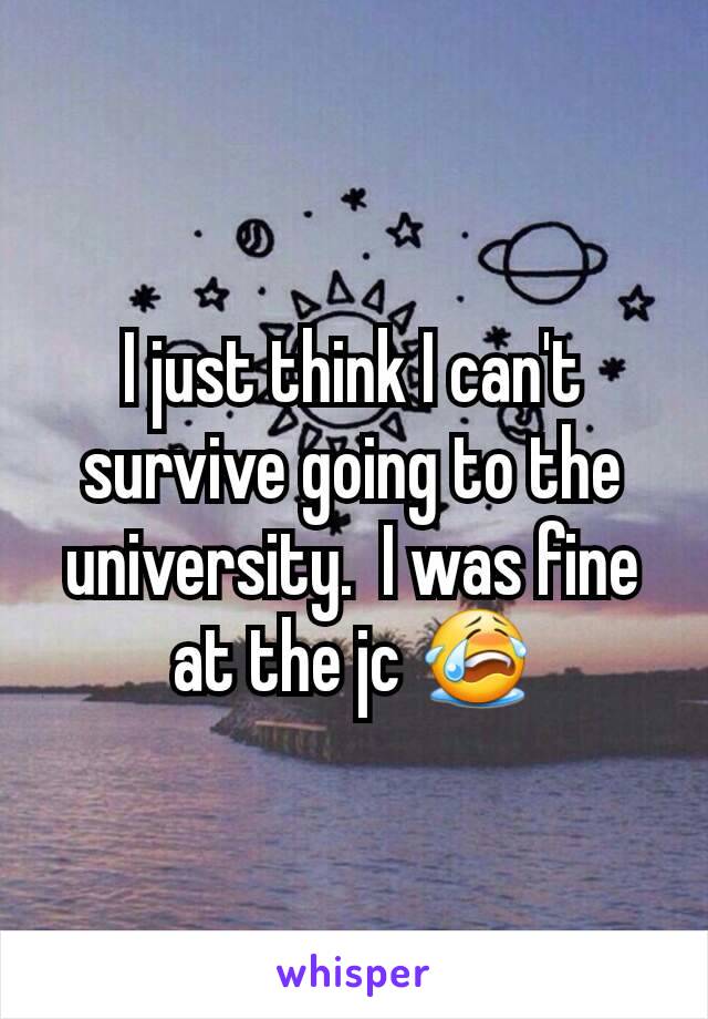 I just think I can't survive going to the university.  I was fine at the jc 😭