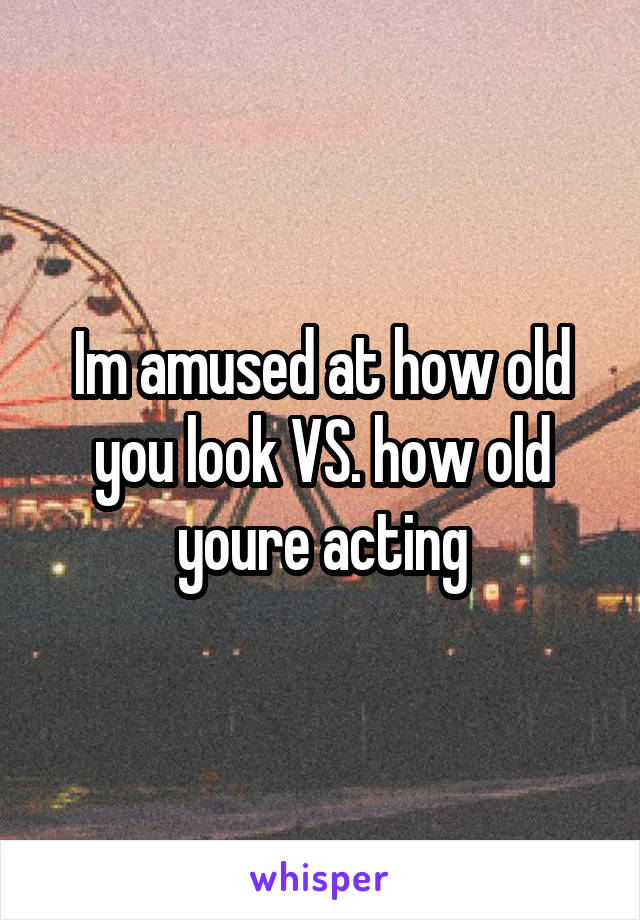 Im amused at how old you look VS. how old youre acting