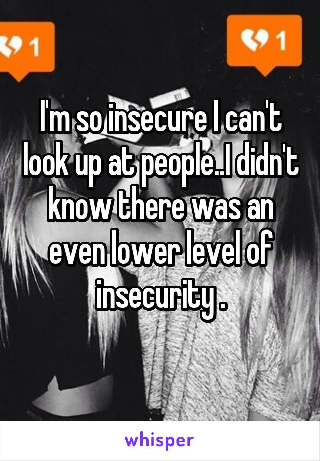 I'm so insecure I can't look up at people..I didn't know there was an even lower level of insecurity .
