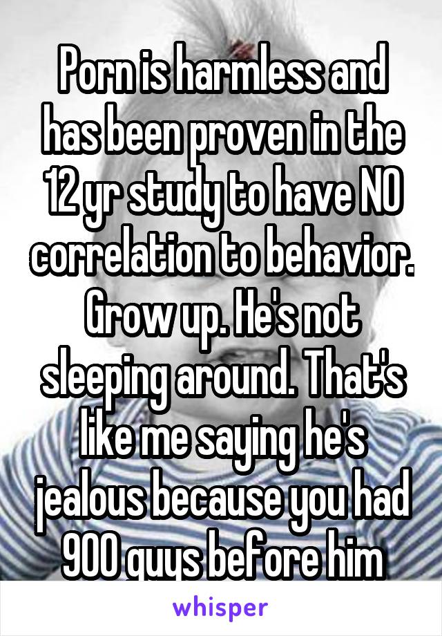 Porn is harmless and has been proven in the 12 yr study to have NO correlation to behavior. Grow up. He's not sleeping around. That's like me saying he's jealous because you had 900 guys before him