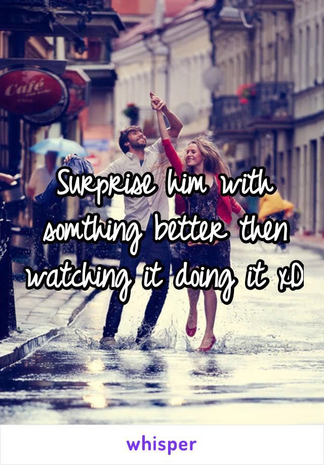 Surprise him with somthing better then watching it doing it xD