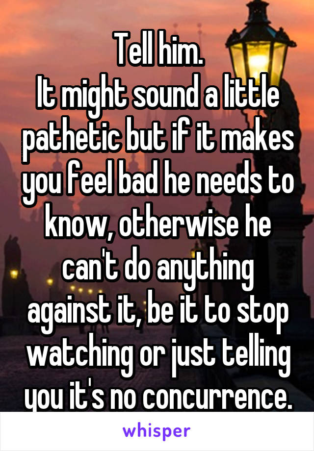 Tell him.
It might sound a little pathetic but if it makes you feel bad he needs to know, otherwise he can't do anything against it, be it to stop watching or just telling you it's no concurrence.