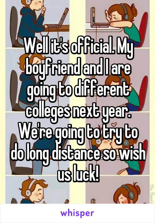 Well it's official. My boyfriend and I are going to different colleges next year. We're going to try to do long distance so wish us luck!