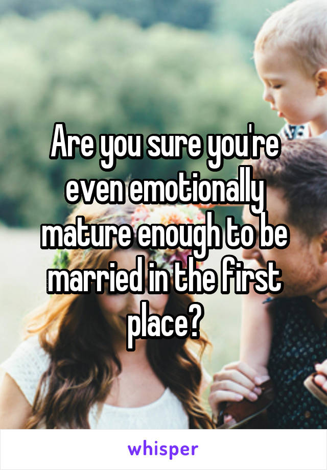 Are you sure you're even emotionally mature enough to be married in the first place?