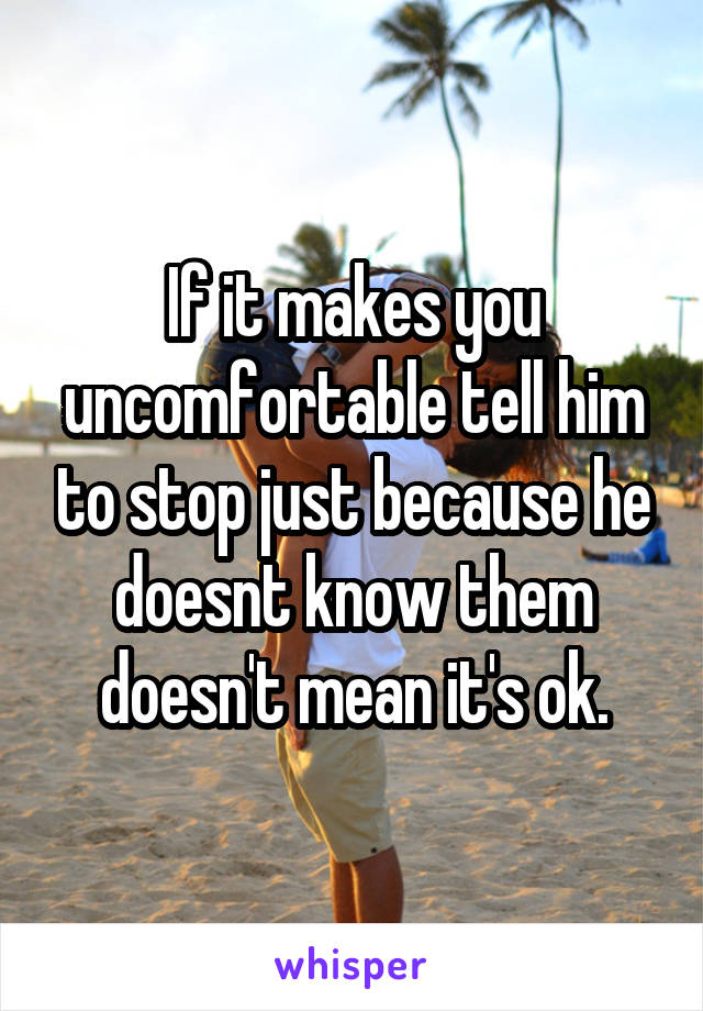 If it makes you uncomfortable tell him to stop just because he doesnt know them doesn't mean it's ok.