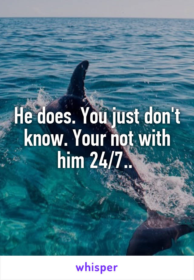 He does. You just don't know. Your not with him 24/7.. 